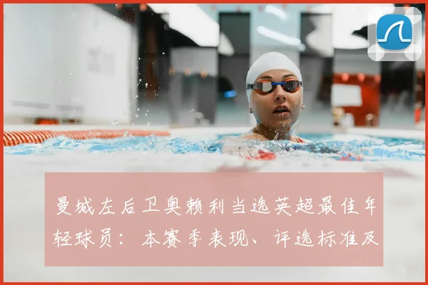 曼城左后卫奥赖利当选英超最佳年轻球员:本赛季表现、评选标准及未来影响解析