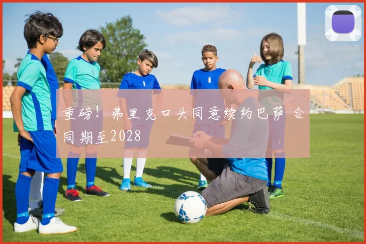 重磅！弗里克口头同意续约巴萨 合同期至2028