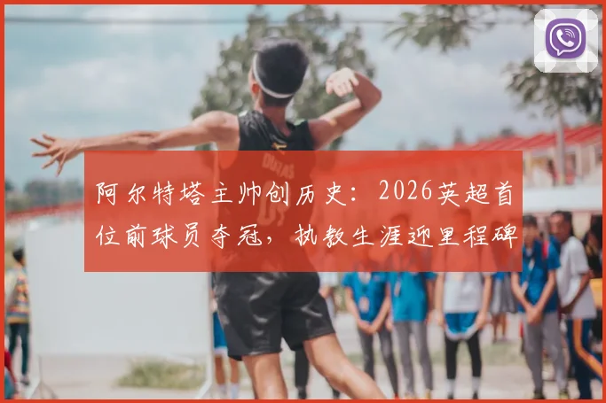 阿尔特塔主帅创历史:2026英超首位前球员夺冠,执教生涯迎里程碑时刻