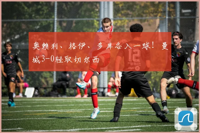 奥赖利、格伊、多库各入一球！曼城3-0轻取切尔西