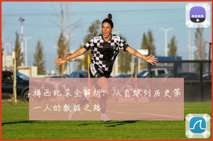 梅西纪录全解析:从首球到历史第一人的数据之路