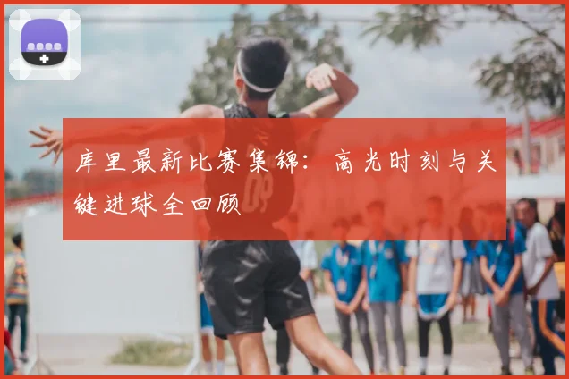 库里最新比赛集锦:高光时刻与关键进球全回顾