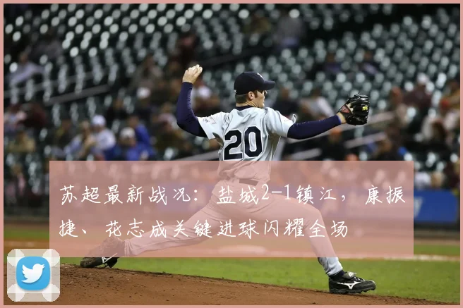 苏超最新战况：盐城2-1镇江，康振捷、花志成关键进球闪耀全场