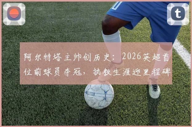 阿尔特塔主帅创历史：2026英超首位前球员夺冠，执教生涯迎里程碑时刻