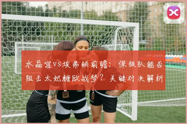 水晶宫vs埃弗顿前瞻:保级队能否阻击太妃糖欧战梦?关键对决解析